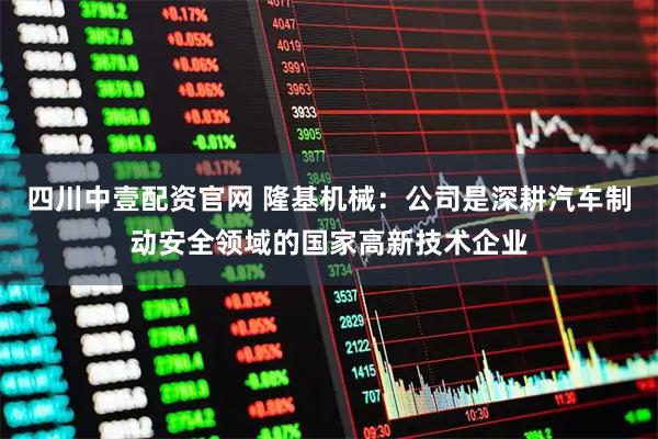 四川中壹配资官网 隆基机械：公司是深耕汽车制动安全领域的国家高新技术企业