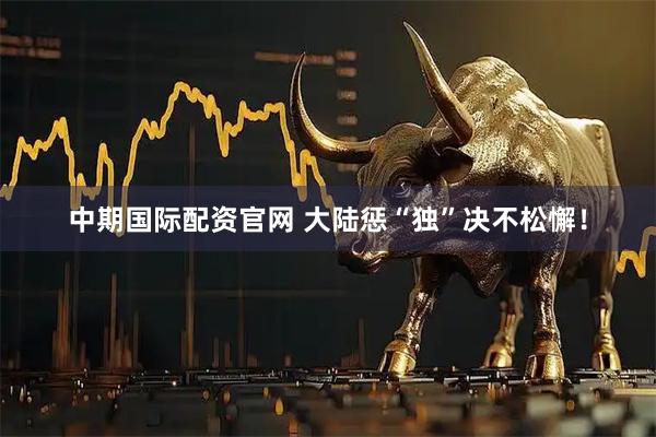 中期国际配资官网 大陆惩“独”决不松懈！