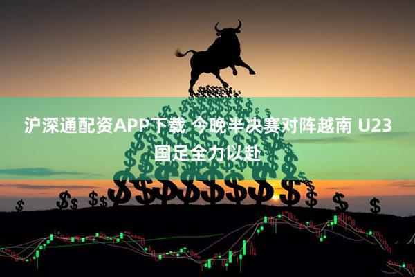 沪深通配资APP下载 今晚半决赛对阵越南 U23国足全力以赴