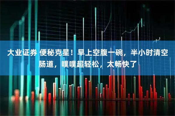 大业证券 便秘克星！早上空腹一碗，半小时清空肠道，噗噗超轻松，太畅快了