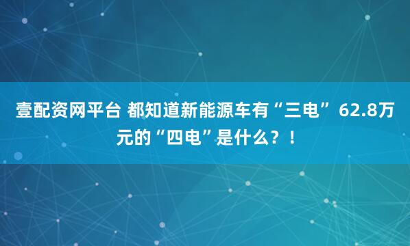 壹配资网平台 都知道新能源车有“三电” 62.8万元的“四电”是什么？！