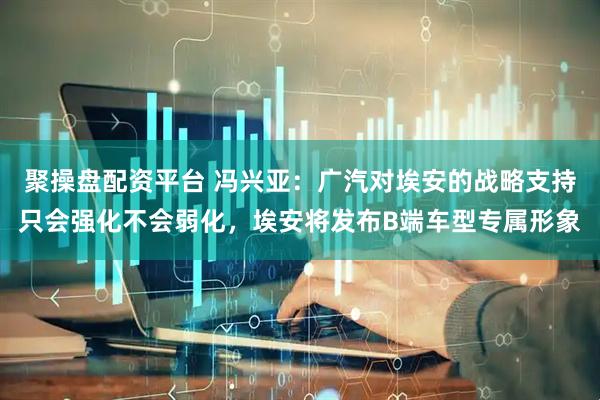 聚操盘配资平台 冯兴亚：广汽对埃安的战略支持只会强化不会弱化，埃安将发布B端车型专属形象