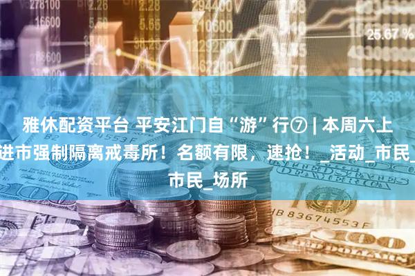 雅休配资平台 平安江门自“游”行⑦ | 本周六上午走进市强制隔离戒毒所！名额有限，速抢！_活动_市民_场所