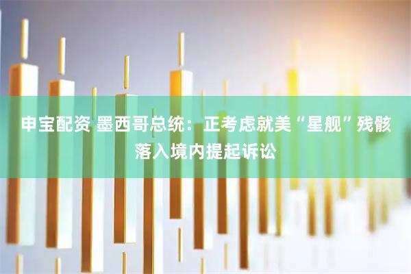申宝配资 墨西哥总统：正考虑就美“星舰”残骸落入境内提起诉讼