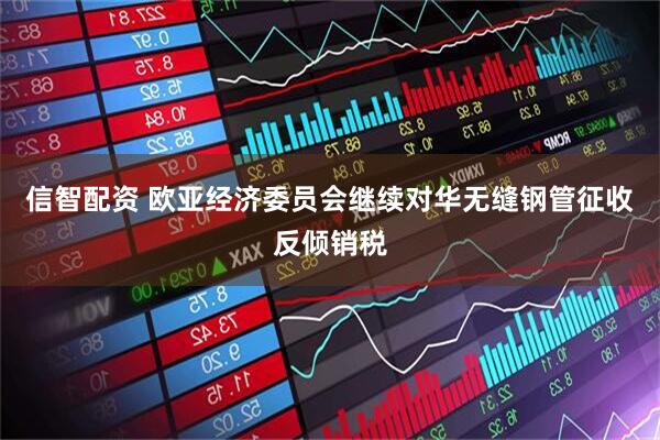 信智配资 欧亚经济委员会继续对华无缝钢管征收反倾销税
