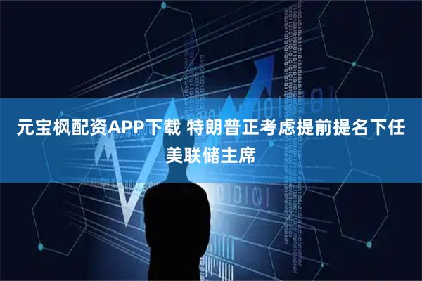 元宝枫配资APP下载 特朗普正考虑提前提名下任美联储主席