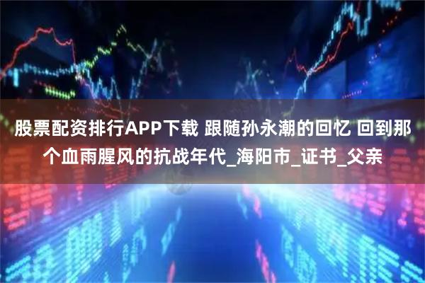 股票配资排行APP下载 跟随孙永潮的回忆 回到那个血雨腥风的抗战年代_海阳市_证书_父亲