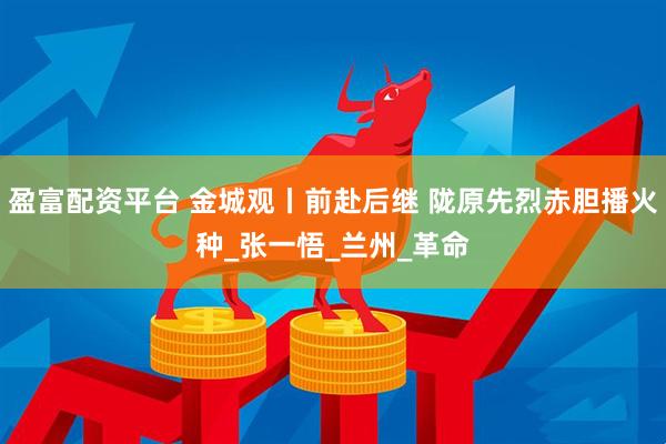 盈富配资平台 金城观丨前赴后继 陇原先烈赤胆播火种_张一悟_兰州_革命