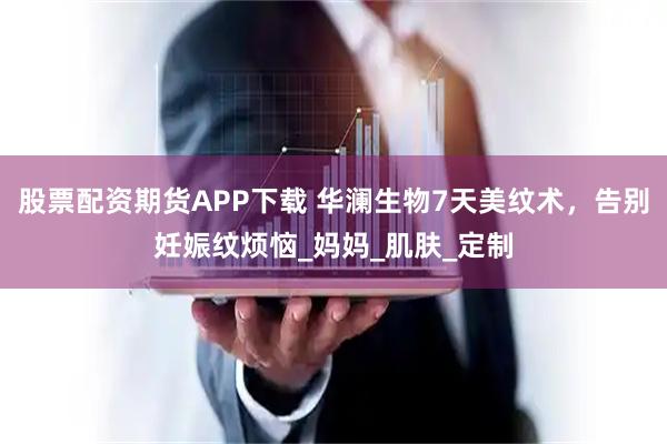 股票配资期货APP下载 华澜生物7天美纹术，告别妊娠纹烦恼_妈妈_肌肤_定制