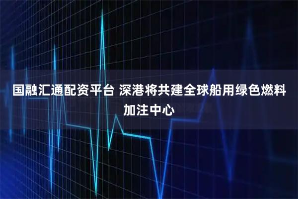 国融汇通配资平台 深港将共建全球船用绿色燃料加注中心