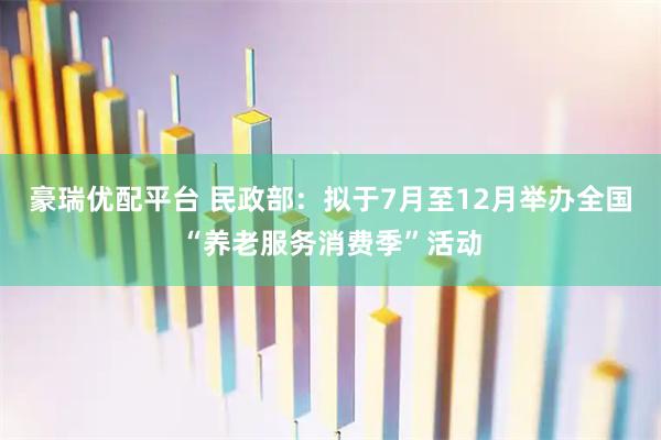 豪瑞优配平台 民政部：拟于7月至12月举办全国“养老服务消费季”活动