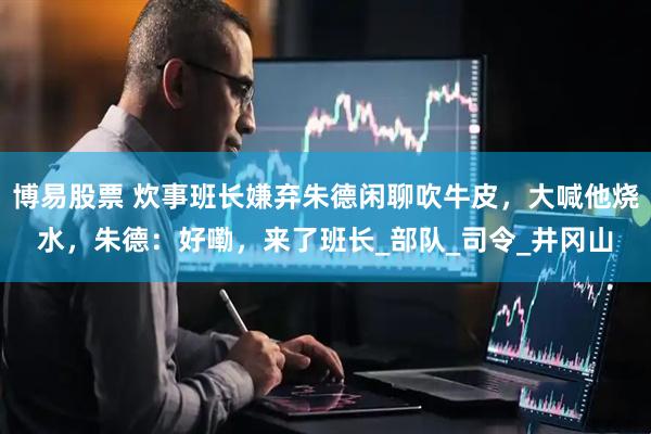 博易股票 炊事班长嫌弃朱德闲聊吹牛皮，大喊他烧水，朱德：好嘞，来了班长_部队_司令_井冈山