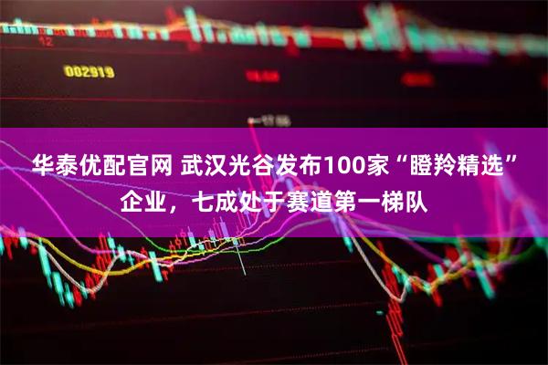 华泰优配官网 武汉光谷发布100家“瞪羚精选”企业，七成处于赛道第一梯队