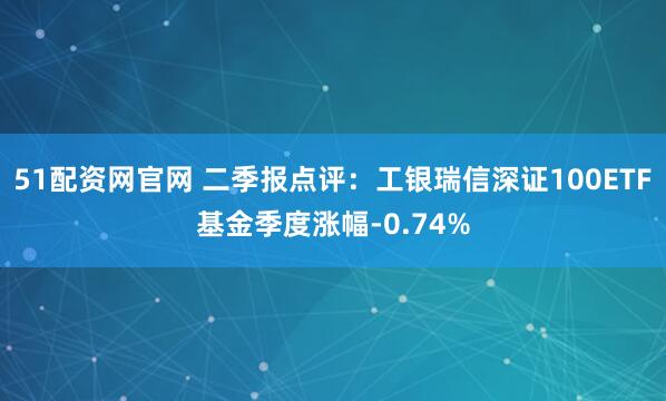 51配资网官网 二季报点评：工银瑞信深证100ETF基金季度涨幅-0.74%