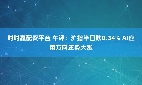 时时赢配资平台 午评：沪指半日跌0.34% AI应用方向逆势大涨