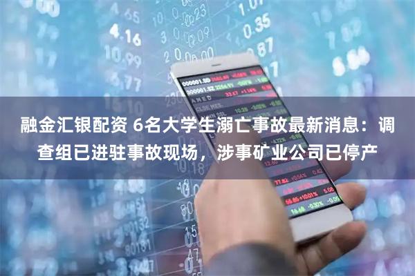融金汇银配资 6名大学生溺亡事故最新消息：调查组已进驻事故现场，涉事矿业公司已停产