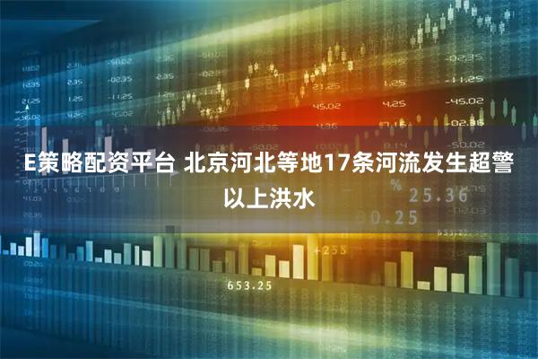 E策略配资平台 北京河北等地17条河流发生超警以上洪水