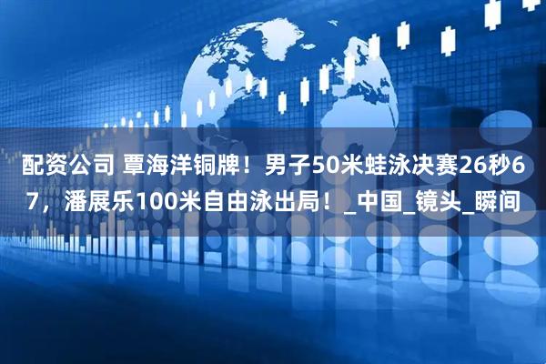 配资公司 覃海洋铜牌！男子50米蛙泳决赛26秒67，潘展乐100米自由泳出局！_中国_镜头_瞬间