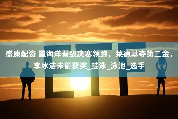 盛康配资 覃海洋晋级决赛领跑，莱德基夺第二金，李冰洁未能获奖_蛙泳_泳池_选手