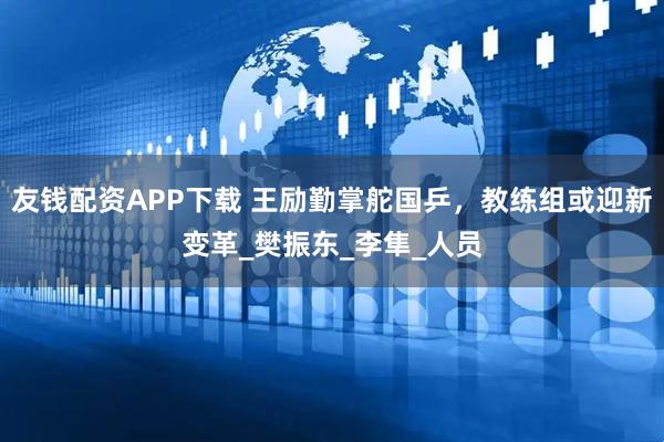 友钱配资APP下载 王励勤掌舵国乒，教练组或迎新变革_樊振东_李隼_人员