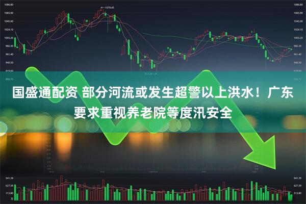 国盛通配资 部分河流或发生超警以上洪水！广东要求重视养老院等度汛安全