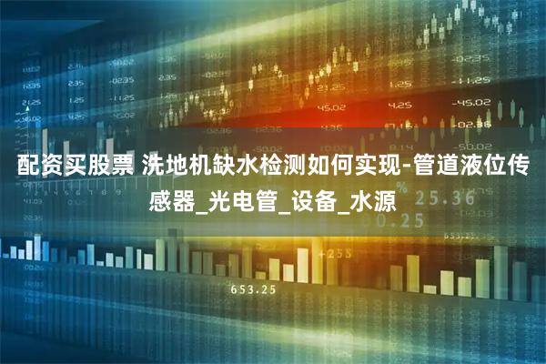 配资买股票 洗地机缺水检测如何实现-管道液位传感器_光电管_设备_水源
