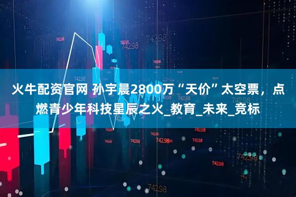 火牛配资官网 孙宇晨2800万“天价”太空票，点燃青少年科技星辰之火_教育_未来_竞标