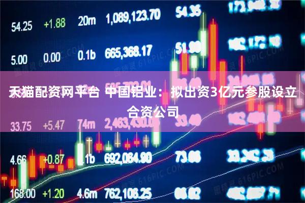 天猫配资网平台 中国铝业：拟出资3亿元参股设立合资公司