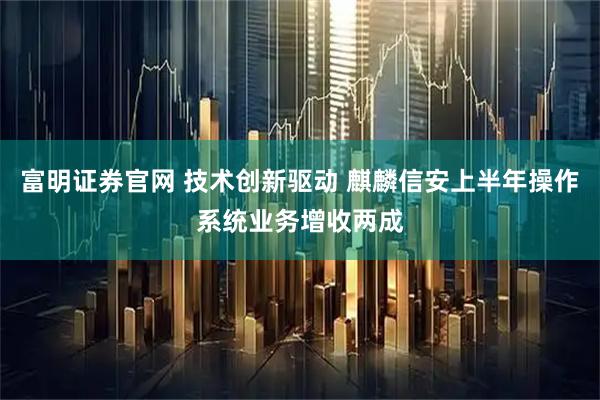 富明证券官网 技术创新驱动 麒麟信安上半年操作系统业务增收两成
