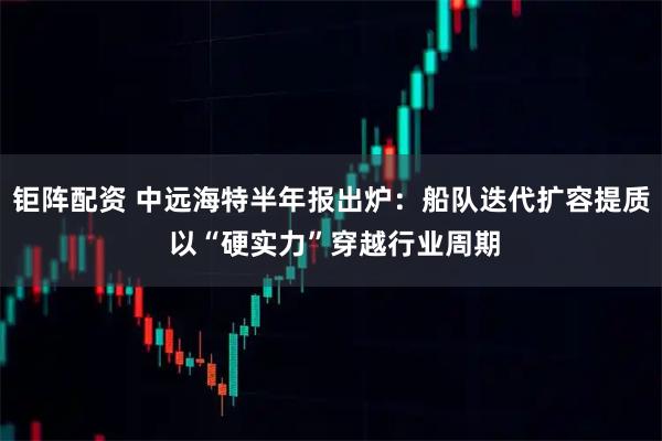 钜阵配资 中远海特半年报出炉：船队迭代扩容提质 以“硬实力”穿越行业周期