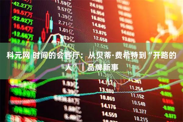 科元网 时间的会客厅：从贝蒂·费希特到“开路的人”｜品牌新事