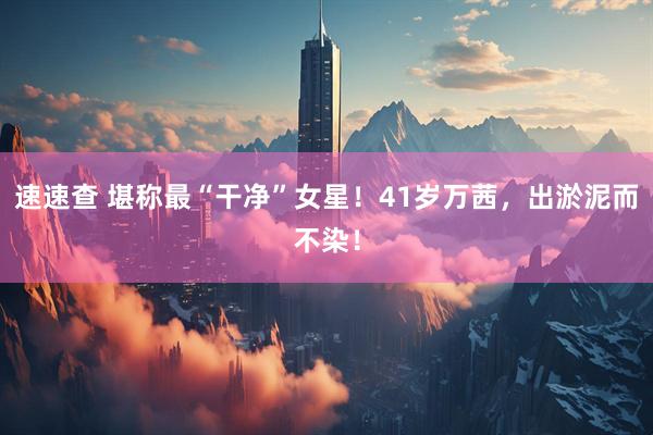 速速查 堪称最“干净”女星！41岁万茜，出淤泥而不染！