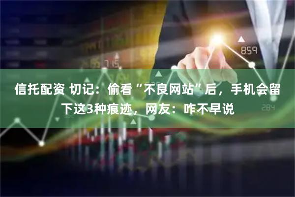 信托配资 切记：偷看“不良网站”后，手机会留下这3种痕迹，网友：咋不早说