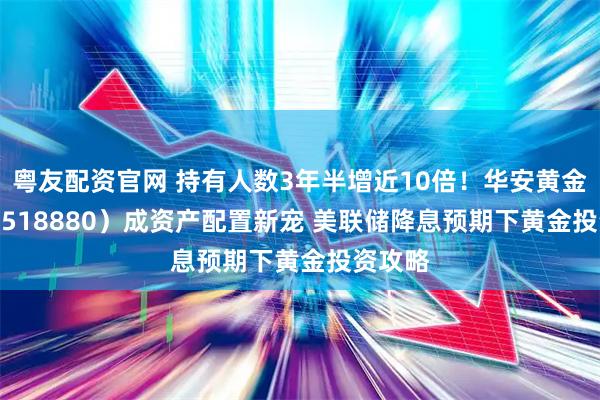 粤友配资官网 持有人数3年半增近10倍！华安黄金 ETF（518880）成资产配置新宠 美联储降息预期下黄金投资攻略