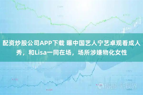 配资炒股公司APP下载 曝中国艺人宁艺卓观看成人秀，和Lisa一同在场，场所涉嫌物化女性