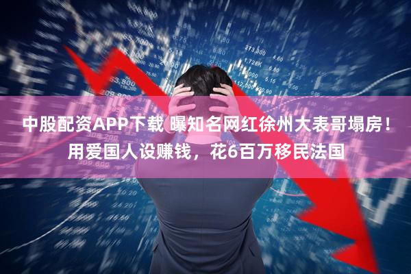 中股配资APP下载 曝知名网红徐州大表哥塌房！用爱国人设赚钱，花6百万移民法国