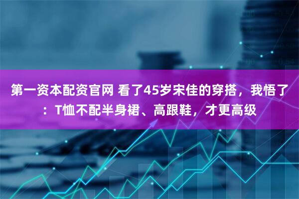 第一资本配资官网 看了45岁宋佳的穿搭，我悟了：T恤不配半身裙、高跟鞋，才更高级